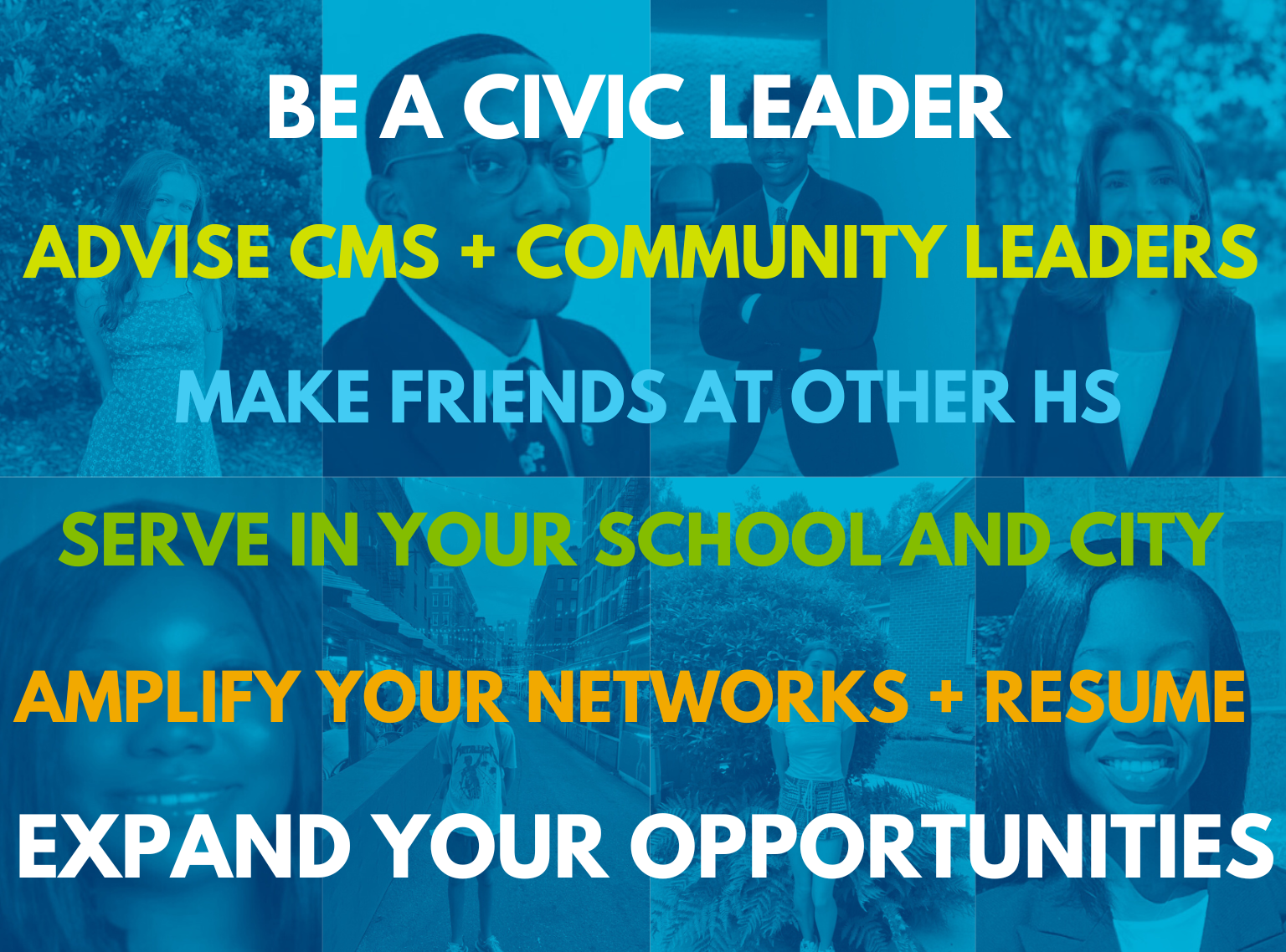 Be a civic leader. Advise CMS + Community leaders. Make friends at other HS. Serve in your school and city. Amplify your networks and resume. Expand your opportunities.